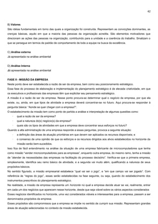 42
B) Valores
São idéias fundamentais em torno das quais a organização foi construída. Representam as convicções dominantes, as
crenças básicas, aquilo em que a maioria das pessoas da organização acredita. São elementos motivadores que
direcionam as ações das pessoas na organização, contribuindo para a unidade e a coerência do trabalho. Sinalizam o
que se persegue em termos de padrão de comportamento de toda a equipe na busca da excelência.
C) Análise externa
Já apresentada na análise ambiental
D) Análise Interna
Já apresentada na análise ambiental
FASE II - MISSÃO DA EMPRESA
Neste ponto deve ser estabelecida a razão de ser da empresa, bem como seu posicionamento estratégico.
Essa fase do processo de elaboração e implementação do planejamento estratégico é de elevada criatividade, em que
os executivos e profissionais das empresas têm que explicitar seu pensamento estratégico.
A missão é a razão de ser da empresa. Nesse ponto procura-se determinar qual o negócio da empresa, por que ela
existe, ou, ainda, em que tipos de atividade a empresa deverá concentrar-se no futuro. Aqui procura-se responder à
pergunta básica: “Aonde se quer chegar com a empresa?”.
O estabelecimento da missão tem como ponto de partida a análise e interpretação de algumas questões como:
· qual a razão de ser da empresa?
· qual a natureza do(s) negócio(s) da empresa?
· quais são os tipos de atividades em que a empresa deve concentrar seus esforços no futuro?
Quando a alta administração de uma empresa responde a essas perguntas, provoca a seguinte situação:
· a definição das áreas de atuação prioritárias em que devem ser aplicados os recursos disponíveis; e
· o consenso de uma opinião de que os esforços e os recursos dirigidos aos alvos estabelecidos no horizonte da
missão serão bem-sucedidos.
Isso fica de fácil entendimento na análise da situação de uma empresa fabricante de microcomputadores que tenha
como missão “vender microcomputadores para as empresas”, enquanto outra empresa, do mesmo ramo, tenha a missão
de “atender às necessidades das empresas na facilitação do processo decisório”. Verifica-se que a primeira empresa,
simplesmente, identifica seu ramo básico de atividade, e a segunda vai muito além, qualificando a natureza de seus
propósitos básicos.
No sentido figurado, a missão empresarial estabelece “qual vai ser o jogo”, e “em que campo vai ser jogado”. Com
referência às “regras do jogo”, essas serão estabelecidas na fase seguinte, ou seja, quando do estabelecimento dos
instrumentos prescritivos do planejamento estratégico.
Na realidade, a missão da empresa representa um horizonte no qual a empresa decide atuar se vai, realmente, entrar
em cada um dos negócios que aparecem nesse horizonte, desde que seja viável sobre os vários aspectos considerados
Esses negócios identificados no horizonte, uma vez considerados viáveis e interessantes para a empresa, passam a ser
denominados propósitos da empresa.
Esses propósitos são compromissos que a empresa se impõe no sentido de cumprir sua missão. Representam grandes
áreas de atuação selecionadas no contexto da missão estabelecida.
 