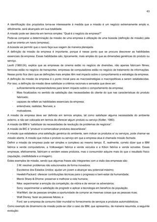 43
A identificação dos propósitos torna-se interessante à medida que a missão é um negócio extremamente amplo e,
dificilmente, será alcançado em sua totalidade.
A missão pode ser descrita em termos simples: “Qual é o negócio da empresa?”
Pode-se comparar a determinação da missão de uma empresa à utilização de uma bússola (definição de missão) pela
qual se orienta um navio (empresa).
A bússola vai permitir que o navio faça sua viagem de maneira planejada.
A definição da missão da empresa é importante, porque é nesse ponto que se procura descrever as habilidades
essenciais da empresa. Essas habilidades são, tipicamente, mais amplas do que as dimensões genéricas do produto ou
serviço.
Levitt (1960:24), explica que as empresas de cinema estão no negócio de diversões, não apenas fabricam filmes;
ferrovias estão no negócio de transportes; empresas de computadores estão no negócio de tratamento de informações.
Nesse ponto fica claro que as definições mais amplas têm real impacto sobre o comportamento e estratégia da empresa.
A definição da missão da empresa é o ponto inicial para as macroestratégias e macropolíticas a serem estabelecidas.
Por isso, a definição da missão deve satisfazer a critérios racionais e sensatos que deve ser:
· suficientemente empreendedores para terem impacto sobre o comportamento da empresa;
· Mais focalizados no sentido da satisfação das necessidades do cliente do que nas características do produto
fabricado;
· capazes de refletir as habilidades essenciais da empresa;
· entendíveis; realistas; flexíveis; e
· motivadores.
A missão da empresa deve ser definida em termos amplos, tal como satisfazer alguma necessidade do ambiente
externo, e não ser colocada em termos de oferecer algum produto ou serviço (Kotler, 1980).
A missão da IBM é “satisfazer às necessidades de resolução de problemas de negócios”.
A missão da BIC é “produzir e comercializar produtos descartáveis”.
A missão que estabelece uma satisfação genérica do ambiente, sem indicar os produtos e/ ou serviços, pode chamar-se
missão aberta. A missão que indica o produto ou serviço em que a empresa atua é chamada missão fechada.
Definir a missão da empresa pode ser simples e complexo ao mesmo tempo. É, realmente, correto dizer que a IBM
fabrica e vende computadores, a Volkswagen fabrica e vende veículos e a Kibon fabrica e vende sorvetes. Essas
empresas, efetivamente, fabricam e vendem esses produtos, mas o consumidor adquire mais do que o resultado físico
(reputação, credibilidade e a imagem).
Estes exemplos de missão, sendo que algumas frases são integrantes com a visão das empresas são:
· 3 M: resolver problemas não solucionados de forma inovadora;
· Escoteiros dos Estados Unidos: ajudar um jovem a alcançar seu potencial máximo;
· Hewlett-Packard: oferecer contribuições técnicas para o progresso e bem-estar da humanidade;
· Merck Sharp & Dhome: preservar e melhorar a vida humana;
· Nike: experimentar a emoção da competição, da vitória e de vencer os adversários;
· Sony: experimentar a satisfação de progredir e aplicar a tecnologia em benefício da população;
· Wal-Mart: dar às pessoas simples a oportunidade de comprar as mesmas coisas que as pessoas ricas;
· Walt Disney: fazer as pessoas felizes; e
· Ford: ser a empresa de consumo líder mundial no fornecimento de serviços e produtos automobilísticos.
Como exemplo de dinamismo da missão pode-se citar o caso da IBM, que apresentou, de maneira resumida, a seguinte
evolução:
 