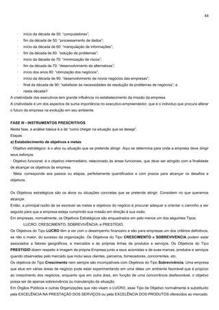 44
· início da década de 50: “computadores”;
· fim da década de 50: “processamento de dados”;
· início da década de 60: “manipulação de informações”;
· fim da década de 60: “solução de problemas”;
· inicio da década de 70: “minimização de riscos”;
· fim da década de 70: “desenvolvimento de alternativas”;
· início dos anos 80: “otimização dos negócios”;
· início da década de 90: “desenvolvimento de novos negócios das empresas”;
· final da década de 90: “satisfazer às necessidades de resolução de problemas de negócios”; e
· nesta década?
A criatividade dos executivos tem grande influência no estabelecimento da missão da empresa.
A criatividade é um dos aspectos de suma importância no executivo-empreendedor, que é o individuo que procura alterar
o futuro da empresa na evolução em seu ambiente.
FASE III - INSTRUMENTOS PRESCRITIVOS
Nesta fase, a análise básica é a de “como chegar na situação que se deseja”.
Etapas:
a) Estabelecimento de objetivos e metas:
· Objetivo estratégico: é o alvo ou situação que se pretende atingir. Aqui se determina para onde a empresa deve dirigir
seus esforços.
· Objetivo funcional: é o objetivo intermediário, relacionado às áreas funcionais, que deve ser atingido com a finalidade
de alcançar os objetivos da empresa.
· Meta: corresponde aos passos ou etapas, perfeitamente quantificados e com prazos para alcançar os desafios e
objetivos.
Os Objetivos estratégicos são os alvos ou situações concretas que se pretende atingir. Consistem no que queremos
alcançar.
Então, a principal razão de se escrever as metas e objetivos do negócio é procurar adequar e orientar o caminho a ser
seguido para que a empresa esteja cumprindo sua missão em direção à sua visão.
Em empresas, normalmente, os Objetivos Estratégicos são enquadrados em pelo menos um dos seguintes Tipos:
LUCRO; CRESCIMENTO; SOBREVIVÊNCIA; e PRESTÍGIO.
Os Objetivos do Tipo LUCRO têm a ver com o desempenho financeiro e são para empresas um dos critérios definitivos,
se não o maior, do sucesso da organização. Os Objetivos do Tipo CRESCIMENTO e SOBREVIVENCIA podem estar
associados a fatores geográficos, a mercados e às próprias linhas de produtos e serviços. Os Objetivos do Tipo
PRESTIGIO dizem respeito à imagem da própria Empresa junto a seus acionistas e de suas marcas, produtos e serviços
quando observadas pelo mercado que inclui seus clientes, parceiros, fornecedores, concorrentes, etc.
Os objetivos do Tipo Crescimento nem sempre são incompatíveis com Objetivos do Tipo Sobrevivência. Uma empresa
que atue em várias áreas de negócio pode estar experimentando em uma delas um ambiente favorável que é propício
ao crescimento dos negócios, enquanto que em outra área, em função de uma concorrência desfavorável, o objetivo
possa ser de apenas sobrevivência ou manutenção da situação.
Em Órgãos Públicos e outras Organizações que não visam o LUCRO, esse Tipo de Objetivo normalmente é substituído
pela EXCELÊNCIA NA PRESTAÇÂO DOS SERVIÇOS ou pela EXCELÊNCIA DOS PRODUTOS oferecidos ao mercado.
 