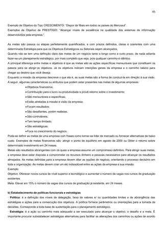 45
Exemplo de Objetivo do Tipo CRESCIMENTO: “Dispor de filiais em todos os países do Mercosul”.
Exemplos de Objetivo de PRESTÍGIO: “Alcançar níveis de excelência na qualidade dos sistemas de informação
desenvolvidos pela empresa.”.
As metas são passos ou etapas perfeitamente quantificados, e com prazos definidos, claras e coerentes com uma
determinada Estratégia para que os Objetivos Estratégicos ou Setoriais sejam alcançados.
Quando não se tem uma definição clara das metas de um negócio tanto a longo como a curto prazo, de nada adianta
fazer-se um planejamento estratégico, por mais completo que seja, pois qualquer caminho é idêntico.
A principal diferença entre metas e objetivos é que as metas são as ações específicas mensuráveis que constituem os
passos para se atingir os objetivos. Já os objetivos indicam intenções gerais da empresa e o caminho básico para
chegar ao destino que você deseja.
Enquanto a missão da empresa descreve o que ela é, as suas metas são a forma de conduzi-la em direção à sua visão.
A seguir, algumas características ou atributos que podem estar presentes nas metas de algumas empresas:
 Objetivos financeiros;
 Contribuição para o lucro ou produtividade e provê retorno sobre o investimento;
 São mensuráveis e específicas;
 Estão atreladas à missão e visão da empresa;
 Focam resultados;
 São desafiantes, porém realistas;
 São controláveis;
 Tem tempo limitado;
 São estratégicas;
 Foca no crescimento do negócio.
Pode-se definir as metas de uma empresa com frases como tornar-se líder de mercado ou fornecer alternativas de baixo
custo. Exemplos de metas financeiras são: atingir o ponto de equilíbrio em agosto de 2000 ou Obter o retorno sobre
determinado investimento em 24 meses.
Metas são resultados abrangentes com os quais a empresa assume um compromisso definitivo. Para atingir suas metas,
a empresa deve estar disposta a comprometer os recursos dinheiro e pessoas necessários para alcançar os resultados
almejados. As metas definidas para a empresa devem ditar as opções de negócio, orientando o processo decisório em
toda a organização. As metas devem criar um elo indissolúvel entre as ações da empresa e sua missão.
Exemplo
Objetivo: Oferecer novos cursos de nível superior e tecnológico e aumentar o número de vagas nos cursos de graduação
existentes
Meta: Elevar em 15% o número de vagas dos cursos de graduação já existente, em 24 meses.
b) Estabelecimento de políticas funcionais e estratégias
· Política: é a definição dos níveis de delegação, faixa de valores e/ ou quantidades limites e de abrangência das
estratégias e ações para a consecução dos objetivos. A política fornece parâmetros ou orientações para a tomada de
decisões. Corresponde a toda base de sustentação para o planejamento estratégico.
· Estratégia: é a ação ou caminho mais adequado a ser executado para alcançar o objetivo, o desafio e a meta. É
importante procurar substabelecer estratégias alternativas para facilitar as alterações dos caminhos ou ações de acordo
 