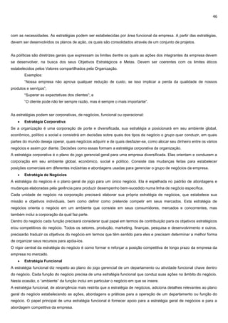 46
com as necessidades. As estratégias podem ser estabelecidas por área funcional da empresa. A partir das estratégias,
devem ser desenvolvidos os planos de ação, os quais são consolidados através de um conjunto de projetos.
As políticas são diretrizes gerais que expressam os limites dentre os quais as ações dos integrantes da empresa devem
se desenvolver, na busca dos seus Objetivos Estratégicos e Metas. Devem ser coerentes com os limites éticos
estabelecidos pelos Valores compartilhados pela Organização.
Exemplos:
“Nossa empresa não aprova qualquer redução de custo, se isso implicar a perda da qualidade de nossos
produtos e serviços”;
“Superar as expectativas dos clientes”; e
“O cliente pode não ter sempre razão, mas é sempre o mais importante”.
As estratégias podem ser corporativas, de negócios, funcional ou operacional:
 Estratégia Corporativa
Se a organização é uma corporação de porte e diversificada, sua estratégia a posicionará em seu ambiente global,
econômico, político e social e consistirá em decisões sobre quais dos tipos de negócio o grupo quer conduzir, em quais
partes do mundo deseja operar, quais negócios adquirir e de quais desfazer-se, como alocar seu dinheiro entre os vários
negócios e assim por diante. Decisões como essas formam a estratégia corporativa da organização.
A estratégia corporativa é o plano do jogo gerencial geral para uma empresa diversificada. Elas orientam e conduzem a
corporação em seu ambiente global, econômico, social e político. Consiste das mudanças feitas para estabelecer
posições comerciais em diferentes indústrias e abordagens usadas para gerenciar o grupo de negócios da empresa.
 Estratégia de Negócios
A estratégia do negócio é o plano geral de jogo para um único negócio. Ela é espelhada no padrão de abordagens e
mudanças elaboradas pela gerência para produzir desempenho bem-sucedido numa linha de negócio específica.
Cada unidade de negócio na corporação precisará elaborar sua própria estratégia de negócios, que estabelece sua
missão e objetivos individuais, bem como definir como pretende competir em seus mercados. Esta estratégia de
negócios orienta o negócio em um ambiente que consiste em seus consumidores, mercados e concorrentes, mas
também inclui a corporação da qual faz parte.
Dentro do negócio cada função precisará considerar qual papel em termos de contribuição para os objetivos estratégicos
e/ou competitivos do negócio. Todos os setores, produção, marketing, finanças, pesquisa e desenvolvimento e outros,
precisarão traduzir os objetivos do negócio em termos que têm sentido para eles e precisam determinar a melhor forma
de organizar seus recursos para apóia-los.
O vigor central da estratégia do negócio é como formar e reforçar a posição competitiva de longo prazo da empresa da
empresa no mercado.
 Estratégia Funcional
A estratégia funcional diz respeito ao plano do jogo gerencial de um departamento ou atividade funcional chave dentro
do negócio. Cada função do negócio precisa de uma estratégia funcional que conduz suas ações no âmbito do negócio.
Nesta ocasião, o “ambiente” da função inclui em particular o negócio em que se insere.
A estratégia funcional, de abrangência mais restrita que a estratégia de negócios, adiciona detalhes relevantes ao plano
geral do negócio estabelecendo as ações, abordagens e práticas para a operação de um departamento ou função do
negócio. O papel principal de uma estratégia funcional é fornecer apoio para a estratégia geral de negócios e para a
abordagem competitiva da empresa.
 