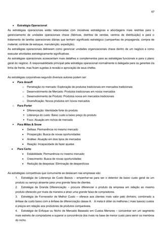 47
 Estratégia Operacional
As estratégias operacionais estão relacionadas com iniciativas estratégicas e abordagens mais restritas para o
gerenciamento de unidades operacionais chave (fábricas, distritos de vendas, centros de distribuição) e para o
tratamento de tarefas operacionais diárias que tenham significado estratégico (campanhas de propaganda, compra de
material, controle de estoque, manutenção, expedição).
As estratégias operacionais delineiam como gerenciar unidades organizacionais chave dentro de um negócio e como
executar atividades estrategicamente significativas.
As estratégias operacionais acrescentam mais detalhes e complementos para as estratégias funcionais e para o plano
geral do negócio. A responsabilidade principal pela estratégia operacional normalmente é delegada para os gerentes da
linha de frente, mas ficam sujeitas à revisão e aprovação de seus chefes.
As estratégias corporativas segundo diversos autores podem ser:
 Para Ansoff
o Penetração no mercado: Exploração de produtos tradicionais em mercados tradicionais
o Desenvolvimento de Mercado: Produtos tradicionais em novos mercados
o Desenvolvimento de Produto: Produtos novos em mercados tradicionais
o Diversificação: Novos produtos em novos mercados
o Para Porter
 Diferenciação: Identidade forte do produto
 Liderança do custo: Baixo custo e baixo preço do produto
 Foco: Atuação em nichos de mercado
 Para Miles & Snow
 Defesa: Permanência no mesmo mercado
 Prospecção: Busca de novas oportunidades
 Análise: Atuação em dois tipos de mercados
 Reação: Incapacidade de fazer ajustes
 Para Certo
 Estabilidade: Permanência no mesmo mercado
 Crescimento: Busca de novas oportunidades
 Redução de despesas: Eliminação de desperdícios
As estratégias competitivas que comumente se destacam nas empresas são:
1. Estratégia de Liderança de Custo Baixos – empenhar-se para ser o detentor de baixo custo geral de um
produto ou serviço atraente para uma grande faixa de clientes.
2. Estratégia de Grande Diferenciação – procura diferenciar o produto da empresa em relação ao mesmo
produto oferecido por rivais de maneira a atrair uma grande faixa de compradores.
3. Estratégia de Fornecedor de Melhor Custo – oferece aos clientes mais valor pelo dinheiro, combinado a
ênfase de custo baixo com a ênfase de diferenciação classe A. A meta é obter os melhores ( mais baixos) custos
e preços em relação aos produtores de produtos comparáveis.
4. Estratégia de Enfoque ou Nicho de Mercado Baseado em Custos Menores – concentrar em um segmento
mais estreito de compradores e superar a concorrência dos rivais na base de menor custo para servir os membros
do nicho.
 