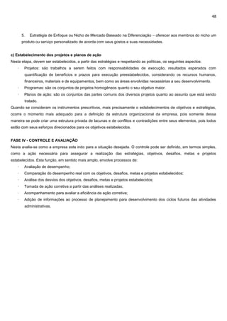 48
5. Estratégia de Enfoque ou Nicho de Mercado Baseado na Diferenciação – oferecer aos membros do nicho um
produto ou serviço personalizado de acorda com seus gostos e suas necessidades.
c) Estabelecimento dos projetos e planos de ação
Nesta etapa, devem ser estabelecidos, a partir das estratégias e respeitando as políticas, os seguintes aspectos:
· Projetos: são trabalhos a serem feitos com responsabilidades de execução, resultados esperados com
quantificação de benefícios e prazos para execução preestabelecidos, considerando os recursos humanos,
financeiros, materiais e de equipamentos, bem como as áreas envolvidas necessárias a seu desenvolvimento.
· Programas: são os conjuntos de projetos homogêneos quanto o seu objetivo maior.
· Planos de ação: são os conjuntos das partes comuns dos diversos projetos quanto ao assunto que está sendo
tratado.
Quando se consideram os instrumentos prescritivos, mais precisamente o estabelecimentos de objetivos e estratégias,
ocorre o momento mais adequado para a definição da estrutura organizacional da empresa, pois somente dessa
maneira se pode criar uma estrutura privada de lacunas e de conflitos e contradições entre seus elementos, pois todos
estão com seus esforços direcionados para os objetivos estabelecidos.
FASE IV - CONTROLE E AVALIAÇÃO
Nesta avalia-se como a empresa esta indo para a situação desejada. O controle pode ser definido, em termos simples,
como a ação necessária para assegurar a realização das estratégias, objetivos, desafios, metas e projetos
estabelecidos. Esta função, em sentido mais amplo, envolve processos de:
· Avaliação de desempenho;
· Comparação do desempenho real com os objetivos, desafios, metas e projetos estabelecidos;
· Análise dos desvios dos objetivos, desafios, metas e projetos estabelecidos;
· Tomada de ação corretiva a partir das análises realizadas;
· Acompanhamento para avaliar a eficiência da ação corretiva;
· Adição de informações ao processo de planejamento para desenvolvimento dos ciclos futuros das atividades
administrativas.
 