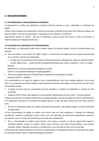 5
2. ORGANOGRAMA
2.1 DETERMINANDO O ORGANOGRAMA DA EMPRESA
O organograma é o gráfico que representa a estrutura formal da empresa, ou seja, a disposição e a hierarquia dos
órgãos.
Existem várias maneiras de se representar a estrutura da empresa. A escolha do tipo ideal, fica a critério do analista, que
deve considerar a natureza da organização. O organograma mais utilizado é o CLÁSSICO:
Organograma clássico ou vertical – este tipo é simplificado e procura deixar bem claros os níveis de hierarquia. É
bastante utilizado em instituições tradicionais.
2.2 CUIDADOS NA ELABORAÇÃO DO ORGANOGRAMA
Na elaboração, um organograma exige certos cuidados: alguns de natureza estética, outros de natureza técnica, por
exemplo:
a) Deve ser evitado o uso exclusivo de siglas, códigos ou abreviaturas dos órgãos para que qualquer pessoa possa
ver e entender a estrutura da organização;
 O órgão deve ser identificado pelo indicador da hierarquia (Diretoria, Departamento, Gerência, Superintendência,
Divisão, Seção, Setor,...) e pelo indicador da departamentalização (que, juntos, constituem o “nome” do órgão).
Exemplo:
Departamento Financeiro (departamentalização por função)
Gerência Sul (departamentalização por região geográfica)
 Podem ser utilizados SIGLAS e CÓDIGOS para complementar a identificação do órgão;
Exemplo: DEPFIN e GERSUL
b) A subordinação de um órgão em relação a outro é representada por linha cheia (medula orgânica), de cima para
baixo, ou da esquerda para direita. Órgãos de igual hierarquia não podem estar ligados uns aos outros, mas sim à linha
da autoridade superior;
 A relação funcional pode ser representada por linha tracejada e a relação de fiscalização ou controle por linha
pontilhada;
 Órgãos de STAFF devem estar ligados por ramais (também representados por linha cheia) à “medula orgânica”;
c) Deve ser procurado um equilíbrio estético entre os espaços laterais e verticais dos órgãos de mesmo nível hierárquico;
d) O organograma não deve ser fracionado em hipótese alguma, ou seja, não deve constar parte numa folha, parte em
outra;
 Se houver necessidade podem ser criados organogramas específicos para detalhar órgãos ou níveis hierárquicos
da organização;
e) Para representação de órgãos de caráter mais formal, deve ser dada preferência à utilização de retângulos
(usualmente, mantendo a proporção de base X altura: 2X1), em detrimento de outras formas geométricas, podendo o
seu tamanho variar em função do nível hierárquico de cada setor representado;
 Para a representação de órgãos menos formais, como grupos e equipes, ou até de organizações ligadas a
atividades artísticas, sociais, ou criativas, dentre outras, admite-se usar outras formas gráficas, como círculos,
triângulos, elipses, retângulos curvados ou, simplesmente, a sua chamada por linha, sem circunscrição;
f) Informações de natureza temporária não devem ser apresentadas no organograma (nome do responsável pelo órgão,
por exemplo),evitando, assim, constantes alterações do desenho;
 