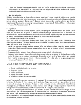  Divida sua ideia em declarações menores. Qual é a função do seu produto? Qual é a missão do
departamento de atendimento ao consumidor de sua companhia? Pode ser interessante explorar
determinados setores da empresa na declaração.
8 - Não encha linguiça.
Cuidado para não deixar a declaração confusa e superficial. “Nossa missão é colaborar de maneira
sinergética para contribuir coletivamente com ferramentas de empoderamento multimídia personalizadas
para a próxima geração.” Como assim? Quando estiver escrevendo, escolha palavras que tenham
impacto e significado, tanto para a empresa quanto para o consumidor. O objetivo é falar a verdade sobre
a empresa. Atenha-se ao que sabe!
9 - Seja breve.
A declaração de missão deve ser objetiva e clara, um parágrafo basta na maioria dos casos. Desse
modo, ela será mais fácil de gravar na memória, repetir e propagar pelo mundo. Não se enrole em um
texto rebuscado, impossível de traduzir em outras palavras quando alguém perguntar qual é sua missão.
Na melhor das hipóteses, sua declaração pode até se tornar o slogan da empresa.
10 - Envolva outros membros da companhia.
Caso haja outros funcionários na empresa, eles devem dar a opinião deles, pois a declaração deve
refletir a visão de todos. Pergunte para os colegas de trabalho e, se eles ficarem com cara de paisagem,
talvez seja melhor tentar novamente.
 Lembre-se de que escrever qualquer coisa é difícil por natureza, ainda mais com várias opiniões
envolvidas. Não é necessário alterar cada vírgula, a não ser que as pessoas achem o texto desonesto
ou equivocado.
 Peça para alguém revisar a declaração e corrigir erros gramaticais e de ortografia.
 Faça um teste - Lance a declaração no site da empresa, inclua-a no material de divulgação e encontre
meios de mostrá-la às pessoas interessadas. O que elas sentem ao lê-la? Você saberá que ela está
bem redigida se as pessoas derem o retorno esperado. Por outro lado, se as pessoas parecem
confusas, talvez seja melhor revisá-la.
VISÃO - O QUE A ORGANIZAÇÃO QUER SER NO FUTURO.
 liberar a criatividade, eliminar barreiras
 inspirar e motivar
 metas ambiciosas
 sendo atemporal e tangível
 criando um slogan para a organização
A visão é uma das formas mais expressivas de exposição da empresa para o mercado, porque de forma
honesta a declaração de visão descreve onde pretende chegar futuramente e o que ambiciona como
crescimento e evolução da empresa. Ou seja, no setor em que a empresa está inserida ela ambiciona
mais e por isso, a visão deve descrever onde a empresa reúne esforços para que seja cada vez melhor e
consiga alcançar excelência de qualidade no oferecimento de seus produtos ou serviços.
Na visão, a empresa pode descrever no que acredita e como pretende chegar mais longe, a única
preocupação é que tudo isso seja descrito de forma sucinta, pois a declaração devisão deve resumir em
uma oração o que faz para conseguir chegar a uma situação bem melhor do que está.
De forma interna, a visão deve esclarecer para os colaboradores onde a empresa precisa chegar e quais
os esforços necessários para isso.
 