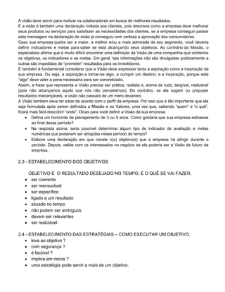 A visão deve servir para motivar os colaboradores em busca de melhores resultados.
E a visão é também uma declaração voltada aos clientes, pois descreve como a empresa deve melhorar
seus produtos ou serviços para satisfazer as necessidades dos clientes, se a empresa conseguir passar
esta mensagem na declaração de visão já conseguiu com certeza a aprovação dos consumidores.
Caso sua empresa queira ser a maior, a melhor e/ou a mais admirada de seu segmento, você deveria
definir indicadores e metas para saber se está alcançando seus objetivos. Ao contrário da Missão, o
especialista afirma que é muito difícil encontrar uma definição da Visão de uma companhia que contenha
os objetivos, os indicadores e as metas. Em geral, tais informações não são divulgadas publicamente e
outras são impedidas de “prometer” resultados para os investidores.
E também é fundamental considerar que a Visão deve expressar tanto a aspiração como a inspiração da
sua empresa. Ou seja, a aspiração a tornar-se algo, a cumprir um destino; e a inspiração, porque este
“algo” deve valer a pena necessária para ser concretizado.
Assim, a frase que representa a Visão precisa ser prática, realista e, acima de tudo, tangível, realizável
(pois não alcançamos aquilo que nós não percebemos). Do contrário, se ela sugerir ou propuser
resultados inalcançáveis, a visão não passará de um mero devaneio.
A Visão também deve ter estar de acordo com o perfil da empresa. Por isso que é tão importante que ela
seja formulada após serem definidos a Missão e os Valores, uma vez que, sabendo “quem” e “o quê”,
ficará mais fácil descobrir “onde”. Dicas para você definir a Visão da sua empresa:
 Defina um horizonte de planejamento de 3 ou 5 anos. Como gostaria que sua empresa estivesse
ao final desse período?
 Na resposta acima, seria possível determinar algum tipo de indicador de avaliação e metas
numéricas que poderiam ser atingidas nesse período de tempo?
 Elabore uma declaração em que conste o(s) objetivo(s) que a empresa irá atingir durante o
período. Depois, valide com os interessados no negócio se ela poderia ser a Visão de futuro da
empresa.
2.3 - ESTABELECIMENTO DOS OBJETIVOS
OBJETIVO É O RESULTADO DESEJADO NO TEMPO, É O QUÊ SE VAI FAZER.
 ser coerente
 ser mensurável
 ser específico
 ligado a um resultado
 situado no tempo
 não podem ser ambíguos
 devem ser relevantes
 ser realizável
2.4 - ESTABELECIMENTO DAS ESTRATÉGIAS – COMO EXECUTAR UM OBJETIVO.
 leva ao objetivo ?
 com segurança ?
 é factível ?
 implica em riscos ?
 uma estratégia pode servir a mais de um objetivo.
 