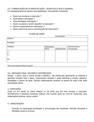 2.5 - FORMULAÇÃO DE PLANOS DE AÇÃO - QUEM FAZ O QUE E QUANDO.
É o desdobramento em planos mais detalhados. Uma planilha mostrando:
 Quem vai coordenar a execução ?
 Qual objetivo está ligado ?
 Qual estratégica está ligado ?
 Quais os passos a serem seguidos na execução ?
 Quem é responsável em cada passo ?
 Qual a data limite para a concretização de cada tarefa ?
PLANO DE AÇÃO
Coordenador:
Objetivo:
Estratégia:
PASSOS Responsável Data limite para a
Nome Departamento concretização
1 –
2 –
3 –
Etc.
Recomendações/Observações:____________________________________________________
2.6 - REDAÇÃO FINAL, REVISÃO E DISTRIBUIÇÃO
Redigir o plano, fazer a última revisão e distribuir . Na distribuição geralmente os diretores e
gerentes recebem todo o plano. Supervisores recebem a parte referente a missão, objetivos,
estratégias e planos de ação. Demais colaboradores recebem os planos de ação onde terão
participação direta.
3 - EXECUÇÃO
Cada um em posse do plano integral ou da parte que lhe toca começa a execução.
Normalmente é bastante proveitoso realizar uma reunião geral ao nível de supervisão para
explanações diversas sobre o plano.
4 – MANUTENÇÃO
Controle na implantação.Verificação e comunicação dos resultados. Revisão semestral e
Reedição anual ou bi-anual.
 