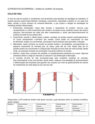 D) PRODUTOS DA EMPRESA – Análise do “portfolio” da empresa
CICLO DE VIDA
O ciclo de vida do produto é considerado uma ferramenta para decisões de estratégia de marketing. O
produto percorre quatro fases distintas: introdução, crescimento, maturidade e declínio. E, em cada uma
delas, vendas e lucros evoluem de maneiras diferentes, o que implica a adoção de estratégias de
marketing também diferenciadas.
 Embrionária (Introdução): nessa fase começa o lançamento do produto. Uma de suas
características é o lento crescimento das vendas e os baixos lucros, podendo ocorrer até mesmo
prejuízos. Isso acontece em razão dos altos investimentos e, ainda, pelo desconhecimento do
produto por parte do seu público-alvo.
 Crescimento: quando o cliente passa a adotar o produto, as vendas crescem acentuadamente e
os lucros acompanham o aumento das vendas. Como existe um crescimento na taxa
de demanda, surgem os concorrentes, que lançam outros produtos para aproveitar a situação.
 Maturidade: nesse momento as vendas do produto tendem a se estabilizar, acompanhando um
pequeno crescimento do mercado, que, às vezes, pode até ser nulo. Nessa fase há um
grande número de concorrentes e a disputa pelo mercado se torna cada vez mais acirrada. Desse
modo, as empresas investem em promoções, buscando melhorar as vendas.
 Declínio: nessa fase o produto fica obsoleto e é gradativamente substituído por outros. Algumas
empresas retiram o artigo do mercado ou reduzem a sua distribuição e fabricação.
 O conceito de ciclo de vida do produto surge pela constante mudança do mercado,
dos consumidores e dos concorrentes. Sendo assim, exige-se uma estratégia de posicionamento
e diferenciação das empresas para garantir seu sucesso, por meio do gerenciamento do volume
do investimento em cada etapa do seu ciclo de vida.
Observando o CVP podemos decidir onde alocar recursos, quais decisões sobre os produtos (modificar,
excluir, lançar)
Observe : Concorrentes ______
Preços ___________
Demanda _________
Tecnologia ________
Concorrentes ______
Preços ___________
Demanda _________
Tecnologia ________
Concorrentes ____
Preços _________
Demanda _______
Tecnologia ______
Concorrentes ____
Preços _________
Demanda _______
Tecnologia ______
Atenção:
 