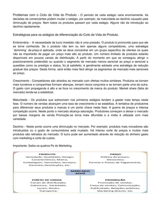 Problemas com o Ciclo de Vida do Produto - O período de cada estágio varia enormemente. As
decisões de comerciantes podem mudar o estágio, por exemplo: da maturidade ao declínio causado pela
diminuição de preços. Nem todos os produtos passam por cada estágio. Alguns vão da introdução ao
declínio rapidamente.
Estratégicas para os estágios de diferenciação do Ciclo de Vida do Produto.
Embrionária - A necessidade de lucro imediato não é uma pressão. O produto é promovido para que ele
se torne conhecido. Se o produto não tem ou tem apenas alguns competidores, uma estratégia
´skimming´ de preço é aplicada, onde se deve concentrar em um grupo específico de clientes os quais
não se importarão de pagar um preço mais alto ao produto. Um número limitado de produtos estarão
disponíveis em poucos canais de distribuição. A partir do momento em que se conseguiu atingir o
posicionamento pretendido ou quando o segmento de mercado menos sensível ao preço e sensível a
questões como os prestígio e status, foi já satisfeito, é geralmente adotada uma estratégia de redução
gradual dos preços. Desta forma, será então mais fácil atingir os segmentos de mercado mais sensíveis
ao preço.
Crescimento - Competidores são atraídos ao mercado com ofertas muitos similares. Produtos se tornam
mais lucrativos e companhias formam alianças, tomam riscos conjuntos e se tornam parte uma da outra.
O gasto com propaganda é alto e se foca no crescimento da marca do produto. Market share (fatia do
mercado) tende-se a estabilizar.
Maturidade - Os produtos que sobrevivem nos primeiros estágios tendem a gastar mais tempo nesta
fase. O número de vendas alcançam uma taxa de crescimento e se estabiliza. A tentativa de produtores
para diferenciar seus produtos e marcas é um ponto chave nesta fase. A guerra de preços e intensa
competição ocorre. Neste ponto o mercado alcança saturação. Produtores começam a deixar o mercado
por baixas margens de venda. Promoção se torna mais difundida e a midia é utilizada com mais
variedade.
Declínio - Neste ponto ocorre uma diminuição no mercado. Por exemplo: produtos mais inovadores são
introduzidos ou o gosto de consumidores está mudado. Há intenso corte de preços e muitos mais
produtos são retirados do mercado. O lucro pode ser aumentado através de redução do dinheiro gasto
com marketing e corte de custos.
Importante: Saiba os quatros Ps do Marketing.
 