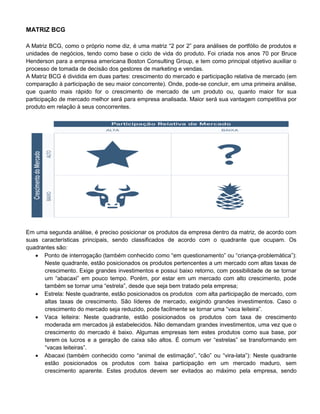 MATRIZ BCG
A Matriz BCG, como o próprio nome diz, é uma matriz “2 por 2” para análises de portfólio de produtos e
unidades de negócios, tendo como base o ciclo de vida do produto. Foi criada nos anos 70 por Bruce
Henderson para a empresa americana Boston Consulting Group, e tem como principal objetivo auxiliar o
processo de tomada de decisão dos gestores de marketing e vendas.
A Matriz BCG é dividida em duas partes: crescimento do mercado e participação relativa de mercado (em
comparação à participação de seu maior concorrente). Onde, pode-se concluir, em uma primeira análise,
que quanto mais rápido for o crescimento de mercado de um produto ou, quanto maior for sua
participação de mercado melhor será para empresa analisada. Maior será sua vantagem competitiva por
produto em relação à seus concorrentes.
Em uma segunda análise, é preciso posicionar os produtos da empresa dentro da matriz, de acordo com
suas características principais, sendo classificados de acordo com o quadrante que ocupam. Os
quadrantes são:
 Ponto de interrogação (também conhecido como “em questionamento” ou “criança-problemática”):
Neste quadrante, estão posicionados os produtos pertencentes a um mercado com altas taxas de
crescimento. Exige grandes investimentos e possui baixo retorno, com possibilidade de se tornar
um “abacaxi” em pouco tempo. Porém, por estar em um mercado com alto crescimento, pode
também se tornar uma “estrela”, desde que seja bem tratado pela empresa;
 Estrela: Neste quadrante, estão posicionados os produtos com alta participação de mercado, com
altas taxas de crescimento. São líderes de mercado, exigindo grandes investimentos. Caso o
crescimento do mercado seja reduzido, pode facilmente se tornar uma “vaca leiteira”.
 Vaca leiteira: Neste quadrante, estão posicionados os produtos com taxa de crescimento
moderada em mercados já estabelecidos. Não demandam grandes investimentos, uma vez que o
crescimento do mercado é baixo. Algumas empresas tem estes produtos como sua base, por
terem os lucros e a geração de caixa são altos. É comum ver “estrelas” se transformando em
“vacas leiteiras”.
 Abacaxi (também conhecido como “animal de estimação”, “cão” ou “vira-lata”): Neste quadrante
estão posicionados os produtos com baixa participação em um mercado maduro, sem
crescimento aparente. Estes produtos devem ser evitados ao máximo pela empresa, sendo
 