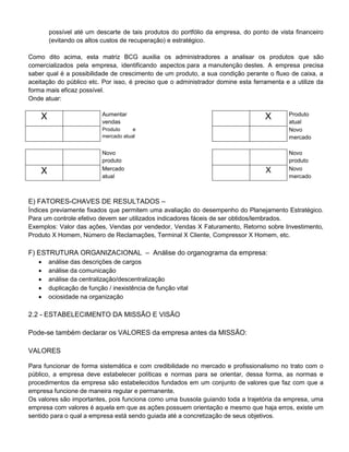 possível até um descarte de tais produtos do portfólio da empresa, do ponto de vista financeiro
(evitando os altos custos de recuperação) e estratégico.
Como dito acima, esta matriz BCG auxilia os administradores a analisar os produtos que são
comercializados pela empresa, identificando aspectos para a manutenção destes. A empresa precisa
saber qual é a possibilidade de crescimento de um produto, a sua condição perante o fluxo de caixa, a
aceitação do público etc. Por isso, é preciso que o administrador domine esta ferramenta e a utilize da
forma mais eficaz possível.
Onde atuar:
X Aumentar
vendas
X Produto
atual
Produto e
mercado atual
Novo
mercado
Novo
produto
Novo
produto
X Mercado
atual
X Novo
mercado
E) FATORES-CHAVES DE RESULTADOS –
Índices previamente fixados que permitem uma avaliação do desempenho do Planejamento Estratégico.
Para um controle efetivo devem ser utilizados indicadores fáceis de ser obtidos/lembrados.
Exemplos: Valor das ações, Vendas por vendedor, Vendas X Faturamento, Retorno sobre Investimento,
Produto X Homem, Número de Reclamações, Terminal X Cliente, Compressor X Homem, etc.
F) ESTRUTURA ORGANIZACIONAL – Análise do organograma da empresa:
 análise das descrições de cargos
 análise da comunicação
 análise da centralização/descentralização
 duplicação de função / inexistência de função vital
 ociosidade na organização
2.2 - ESTABELECIMENTO DA MISSÃO E VISÃO
Pode-se também declarar os VALORES da empresa antes da MISSÃO:
VALORES
Para funcionar de forma sistemática e com credibilidade no mercado e profissionalismo no trato com o
público, a empresa deve estabelecer políticas e normas para se orientar, dessa forma, as normas e
procedimentos da empresa são estabelecidos fundados em um conjunto de valores que faz com que a
empresa funcione de maneira regular e permanente.
Os valores são importantes, pois funciona como uma bussola guiando toda a trajetória da empresa, uma
empresa com valores é aquela em que as ações possuem orientação e mesmo que haja erros, existe um
sentido para o qual a empresa está sendo guiada até a concretização de seus objetivos.
 