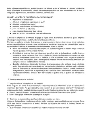 Bons valores empresariais são aqueles capazes de orientar ações e decisões, e capazes também de
levar a empresa ao crescimento. Dentre os valores empresariais os mais importantes são a ética, a
integração, a participação, a busca da excelência, dentre outros.
MISSÃO – RAZÃO DE EXISTÊNCIA DA ORGANIZAÇÃO
 mostra foco ao colaborador
 definindo o negócio da organização (o quê?)
 definindo o cliente (para quem?)
 definindo a necessidade do cliente (como?)
 pode ser alterada (3 a 5 anos)
 mais eficaz sendo simples, clara e direta
 pode ter: produto, necessidade, mercado e interesse.
A missão da empresa é a definição do papel e objeto social da empresa, descreve o que a empresa
oferece para os clientes e a razão fundamental de sua existência.
Por isso, ao elaborar a missão da empresa, os empreendedores devem descrever de forma eficiente o
porquê da existência da empresa e qual o objeto social que torna a empresa tão imprescindível para os
consumidores. Para isso, é necessário que os empresários sigam as etapas:
 Pense em uma frase: a frase deve ser simples, de fácil assimilação e ao mesmo tempo causar um
impacto que seja positivo para os clientes.
 Sinceridade: a empresa deve ser sincera ao se definir, pois a declaração de missão descreve
exatamente o que a empresa foca, como trabalha e o que pode oferece em curto prazo, ou seja,
a missão da empresa trabalha com o presente, o que se promete como função ou objeto da
empresa deve ser cumprido, pois a declaração de missão é um dos mecanismos que faz com que
a empresa possua credibilidade no mercado.
 Questão estratégica: a declaração de missão da empresa deve estar alinhada à sua estratégia,
assim deve-se antes dar uma olhada no planejamento estratégico e verificar qual a clientela
potencial da empresa, e como a empresa pretende se posicionar no mercado, quando o assunto é
a segmentação, sendo que a segmentação só é definida com o atendimento de necessidades
específicas.Finalmente, a missão deve ser dirigida ao público-alvo, o público de interesse da
empresa.
10 ideias para se declarar a missão.
1 - Pergunte-se qual é o objetivo de seu negócio.
Essa pergunta é o cerne da sua declaração, é essa resposta que determinará o tom e o conteúdo da
declaração de missão. Por que você abriu esse negócio? O que você espera alcançar?[1]
Comece com
essa resposta, ela é o propósito de seu empreendimento. Eis algumas perguntas que podem vir a seguir:
 Quem é o seu público-alvo, que se beneficiaria de sua existência? Quem você quer ajudar?
 Qual é o seu papel no mercado ou campo de atuação?
2 - Determine as características que fazem de sua empresa o que ela é.
O teor da declaração de missão deve refletir o estilo, a cultura e a personalidade de sua empresa. Como
você quer que os consumidores a vejam? Escreva os atributos que melhor a definem. Pense nas
seguintes questões:
 Sua empresa é conservadora e sólida? Ou ela tem um estilo inovador e versátil?
 