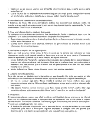  Você quer que as pessoas vejam o lado brincalhão e bem humorado dela, ou acha que isso seria
antiprofissional?
 Qual é a cultura de sua empresa? Os funcionários seguem uma regra quanto ao traje diário? Existe
um tom formal no ambiente de trabalho, ou as pessoas podem trabalhar de calça jeans?
3 - Descubra qual é o diferencial de seu empreendimento.
A declaração de missão não precisa ser radical e exótica, mas expressar seus objetivos e estilo. No
entanto, se a sua ideia é ser uma empresa fora do comum, isso deve ser descrito na declaração. Por que
sua empresa é única? Inclua tal informação.
4 - Faça uma lista dos objetivos palpáveis da empresa.
Os objetivos concretos devem ser escritos no final da declaração. Qual é o objetivo de longo prazo da
companhia? E os objetivos mais imediatos? Qual é seu projeto mais importante?
 Suas metas podem girar em torno do atendimento ao cliente, ou focar em um certo nicho de mercado,
facilitar a vida das pessoa, etc.
 Quando estiver anotando seus objetivos, lembre-se da personalidade da empresa. Essas duas
informações devem ser interligadas.
5 - Descreva sua empresa em um objetivo prático.
Agora que você já juntou várias ideias, é hora de passá-las na peneira para selecionar as mais
interessantes. Assim, você chegará à essência da empresa e ao que ela tem a oferecer. Escreva uma
frase que represente o que ela é e qual é sua intenção. Eis alguns exemplos:
 Missão do Starbucks: "Sempre foi e sempre será uma questão de qualidade. Somos apaixonados por
obter os mais refinados grãos de café de maneira ética, fazer a torrefação deles com muito cuidado e
melhorar a vida das pessoas que os cultivam. Nós nos preocupamos muito com tudo isso; nosso
trabalho nunca termina”.
 Missão do Facebook: "Nossa missão é tornar o mundo mais aberto e conectado”.
6 - Adicione elementos concretos.
Tente não parecer um idealista sem fundamentos em sua descrição. Um texto que parece ter sido
elaborado por uma máquina pode distrair os leitores a ponto de acabar com o objetivo da declaração.
 Em vez de escrever algo como “Nossa missão é construir um mundo melhor”, diga quais
consumidores deseja alcançar. Dê uma olhada nas ideias que anotou anteriormente e veja quais são
mais sólidas.
 Não declare “Estamos sempre inovando para fazer nosso produto melhor”, prefira dizer algo
verdadeiro sobre os projetos desenvolvidos. O que “melhor” quer dizer em sua área de atuação?
7 - Personalize.
Brinque com as palavras e use-as para refletir o estilo e a individualidade de sua empresa; se ela é formal
e tem uma abordagem conservadora, a linguagem deve ser equivalente, mas se quer passar a imagem
de uma empresa brincalhona e divertida, use uma linguagem mais criativa para destacar esse aspecto.
Procure suas anotações para ter mais ideias.
 A escolha das palavras é importante, mas a estrutura de sua declaração também tem um papel
fundamental para passar a mensagem. Algumas empresas a começam com uma palavra que
determina por si só o objetivo e depois elaboram uma ou duas frases para justificá-la.
 