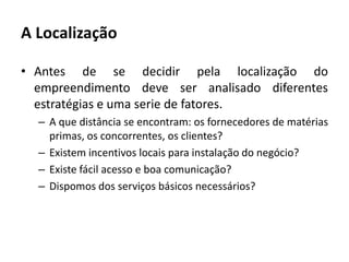 A LocalizaçãoAntes de se decidir pela localização do empreendimento deve ser analisado diferentes estratégias e uma serie de fatores.A que distância se encontram: os fornecedores de matérias primas, os concorrentes, os clientes?Existem incentivos locais para instalação do negócio?Existe fácil acesso e boa comunicação?Dispomos dos serviços básicos necessários?