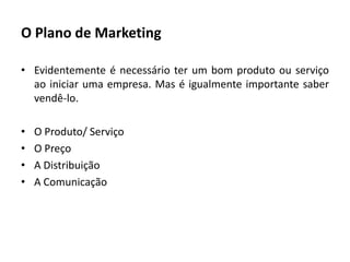 O Plano de MarketingEvidentemente é necessário ter um bom produto ou serviço ao iniciar uma empresa. Mas é igualmente importante saber vendê-lo.O Produto/ ServiçoO PreçoA DistribuiçãoA Comunicação
