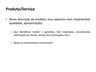 Produto/ServiçoBreve descrição do produto, seus aspectos mais importantes( qualidade, apresentação)Que benefícios trarão? ( garantias, fácil instalação, manutenção, informação ao cliente, serviço de reclamações, etc.)Quais as características emocionais?