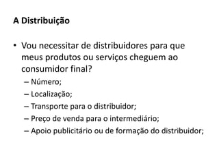 A DistribuiçãoVou necessitar de distribuidores para que meus produtos ou serviços cheguem ao consumidor final?Número;Localização;Transporte para o distribuidor;Preço de venda para o intermediário;Apoio publicitário ou de formação do distribuidor;