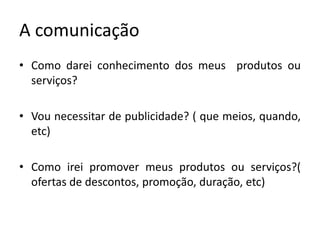 A comunicaçãoComo darei conhecimento dos meus  produtos ou serviços?Vou necessitar de publicidade? ( que meios, quando, etc)Como irei promover meus produtos ou serviços?( ofertas de descontos, promoção, duração, etc)