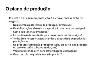 O plano de produçãoO nível de eficácia da produção é a chave para o êxito do negócio.Quais serão os processos de produção? (Descrever)Quais limitações vão existir na produção dos bens ou serviços?Como vou sanar as limitações?Existe demanda constante para meus produtos ou serviços?Tenho área necessária para atender a capacidade de produção?( planta/layout)Os produtos/serviços?( produzirei tudo, ou parte dos produtos ou serviços serão subcontratados, etc)Vou necessitar de área para armazenagem, estocagem?Que controle de qualidade vou implantar?
