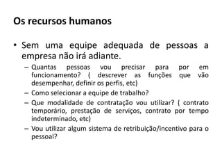 Os recursos humanosSem uma equipe adequada de pessoas a empresa não irá adiante.Quantas pessoas vou precisar para por em funcionamento? ( descrever as funções que vão desempenhar, definir os perfis, etc)Como selecionar a equipe de trabalho?Que modalidade de contratação vou utilizar? ( contrato temporário, prestação de serviços, contrato por tempo indeterminado, etc)Vou utilizar algum sistema de retribuição/incentivo para o pessoal?