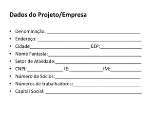 Dados do Projeto/EmpresaDenominação: ____________________________________Endereço: ________________________________________Cidade_______________________ CEP:________________Nome Fantasia:____________________________________Setor de Atividade:_________________________________CNPJ:______________ IE:_____________IM:____________Número de Sócios:_________________________________Números de trabalhadores:__________________________Capital Social: _____________________________________