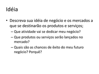 IdéiaDescreva sua idéia de negócio e os mercados a que se destinarão os produtos e serviços;Que atividade vai se dedicar meu negócio?Que produtos ou serviços serão lançados no mercado?Quais são as chances de êxito do meu futuro negócio? Porquê?