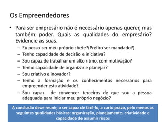 Os EmpreendedoresPara ser empresário não é necessário apenas querer, mas também poder. Quais as qualidades do empresário? Evidencie as suas.Eu posso ser meu próprio chefe?(Prefiro ser mandado?)Tenho capacidade de decisão e iniciativa?Sou capaz de trabalhar em alto ritmo, com motivação?Tenho capacidade de organizar e planejar?Sou criativo e inovador?Tenho a formação e os conhecimentos necessários para empreender esta atividade?Sou capaz  de convencer terceiros de que sou a pessoa adequada para iniciar meu próprio negócio?A conclusão deve reunir, o ser capaz de fazê-lo, a curto prazo, pelo menos as seguintes qualidades básicas: organização, planejamento, criatividade e capacidade de assumir riscos