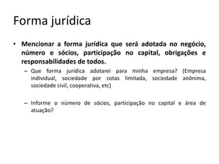 Forma jurídicaMencionar a forma jurídica que será adotada no negócio, número e sócios, participação no capital, obrigações e responsabilidades de todos.Que forma jurídica adotarei para minha empresa? (Empresa individual, sociedade por cotas limitada, sociedade anônima, sociedade civil, cooperativa, etc)Informe o número de sócios, participação no capital e área de atuação?