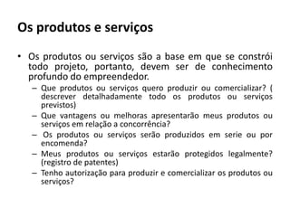 Os produtos e serviçosOs produtos ou serviços são a base em que se constrói todo projeto, portanto, devem ser de conhecimento profundo do empreendedor.Que produtos ou serviços quero produzir ou comercializar? ( descrever detalhadamente todo os produtos ou serviços previstos)Que vantagens ou melhoras apresentarão meus produtos ou serviços em relação a concorrência?Os produtos ou serviços serão produzidos em serie ou por encomenda?Meus produtos ou serviços estarão protegidos legalmente? (registro de patentes)Tenho autorização para produzir e comercializar os produtos ou serviços?