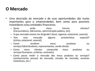 O MercadoUma descrição do mercado e de suas oportunidades são muito importantes para o empreendedor, bem como para possíveis investidores e/ou entidades financeiras.Quais serão meus futuros clientes? (Consumidores, fabricantes, administração pública, etc);A que mercado estarei me dirigindo? (local, regional, estacional, sazonal);Tem esse mercado alguma característica especial? (cíclico, estacional, sazonal);Como venderei meus produtos ou serviços?(distribuidoras, representantes, venda direta)Como meus clientes comprarão meus produtos ou serviços?(compras, unitárias, contratos)Como posso medir o mercado dos meus produtos ou serviços? (conhecimento pessoal do mercado, estudos de mercado, anuários estatísticos, etc.)
