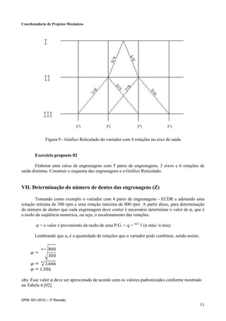 Coordenadoria de Projetos Mecânicos
DPM: 001-2010 – 3ª Revisão
11
Figura 9 - Gráfico Reticulado do variador com 4 rotações no eixo de saída
Exercício proposto 02
Elaborar uma caixa de engrenagens com 5 pares de engrenagens, 3 eixos e 6 rotações de
saída distintas. Construir o esquema das engrenagens e o Gráfico Reticulado.
VII. Determinação do número de dentes das engrenagens (Z)
Tomando como exemplo o variador com 4 pares de engrenagens - ECDR e adotando uma
rotação mínima de 300 rpm e uma rotação máxima de 800 rpm. A partir disso, para determinação
do número de dentes que cada engrenagem deve conter é necessário determinar o valor de φ, que é
a razão da seqüência numérica, ou seja, o escalonamento das rotações.
φ = o valor e proveniente da razão de uma P.G. = q = an-1
√ (n máx/ n min)
Lembrando que an é a quantidade de rotações que o variador pode combinar, sendo assim;
obs: Esse valor φ deve ser aproximado de acordo com os valores padronizados conforme mostrado
na Tabela 4 [02].
 