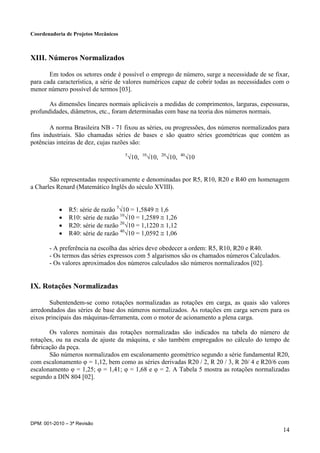 Coordenadoria de Projetos Mecânicos
DPM: 001-2010 – 3ª Revisão
14
XIII. Números Normalizados
Em todos os setores onde é possível o emprego de número, surge a necessidade de se fixar,
para cada característica, a série de valores numéricos capaz de cobrir todas as necessidades com o
menor número possível de termos [03].
As dimensões lineares normais aplicáveis a medidas de comprimentos, larguras, espessuras,
profundidades, diâmetros, etc., foram determinadas com base na teoria dos números normais.
A norma Brasileira NB - 71 fixou as séries, ou progressões, dos números normalizados para
fins industriais. São chamadas séries de bases e são quatro séries geométricas que contém as
potências inteiras de dez, cujas razões são:
5
√10, 10
√10, 20
√10, 40
√10
São representadas respectivamente e denominadas por R5, R10, R20 e R40 em homenagem
a Charles Renard (Matemático Inglês do século XVIII).
 R5: série de razão 5
√10 = 1,5849  1,6
 R10: série de razão 10
√10 = 1,2589  1,26
 R20: série de razão 20
√10 = 1,1220  1,12
 R40: série de razão 40
√10 = 1,0592  1,06
- A preferência na escolha das séries deve obedecer a ordem: R5, R10, R20 e R40.
- Os termos das séries expressos com 5 algarismos são os chamados números Calculados.
- Os valores aproximados dos números calculados são números normalizados [02].
IX. Rotações Normalizadas
Subentendem-se como rotações normalizadas as rotações em carga, as quais são valores
arredondados das séries de base dos números normalizados. As rotações em carga servem para os
eixos principais das máquinas-ferramenta, com o motor de acionamento a plena carga.
Os valores nominais das rotações normalizadas são indicados na tabela do número de
rotações, ou na escala de ajuste da máquina, e são também empregados no cálculo do tempo de
fabricação da peça.
São números normalizados em escalonamento geométrico segundo a série fundamental R20,
com escalonamento φ = 1,12, bem como as séries derivadas R20 / 2, R 20 / 3, R 20/ 4 e R20/6 com
escalonamento φ = 1,25; φ = 1,41; φ = 1,68 e φ = 2. A Tabela 5 mostra as rotações normalizadas
segundo a DIN 804 [02].
 