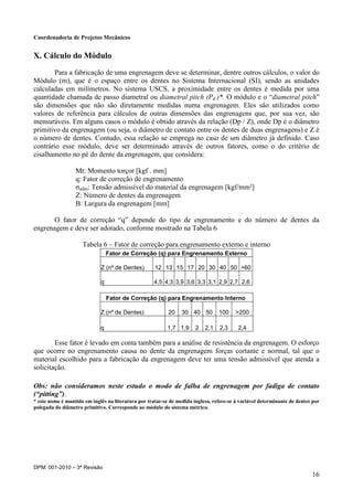 Coordenadoria de Projetos Mecânicos
DPM: 001-2010 – 3ª Revisão
16
X. Cálculo do Módulo
Para a fabricação de uma engrenagem deve se determinar, dentre outros cálculos, o valor do
Módulo (m), que é o espaço entre os dentes no Sistema Internacional (SI), sendo as unidades
calculadas em milímetros. No sistema USCS, a proximidade entre os dentes é medida por uma
quantidade chamada de passo diametral ou diametral pitch (Pd )*. O módulo e o “diametral pitch”
são dimensões que não são diretamente medidas numa engrenagem. Eles são utilizados como
valores de referência para cálculos de outras dimensões das engrenagens que, por sua vez, são
mensuráveis. Em alguns casos o módulo é obtido através da relação (Dp / Z), onde Dp é o diâmetro
primitivo da engrenagem (ou seja, o diâmetro de contato entre os dentes de duas engrenagens) e Z é
o número de dentes. Contudo, essa relação se emprega no caso de um diâmetro já definido. Caso
contrário esse módulo, deve ser determinado através de outros fatores, como o do critério de
cisalhamento no pé do dente da engrenagem, que considera:
Mt: Momento torçor [kgf . mm]
q: Fator de correção de engrenamento
σadm: Tensão admissível do material da engrenagem [kgf/mm²]
Z: Número de dentes da engrenagem
B: Largura da engrenagem [mm]
O fator de correção “q” depende do tipo de engrenamento e do número de dentes da
engrenagem e deve ser adotado, conforme mostrado na Tabela 6
Tabela 6 – Fator de correção para engrenamento externo e interno
Esse fator é levado em conta também para a análise de resistência da engrenagem. O esforço
que ocorre no engrenamento causa no dente da engrenagem forças cortante e normal, tal que o
material escolhido para a fabricação da engrenagem deve ter uma tensão admissível que atenda a
solicitação.
Obs: não consideramos neste estudo o modo de falha de engrenagem por fadiga de contato
(“pitting”).
* este nome é mantido em inglês na literatura por tratar-se de medida inglesa, refere-se à variável determinante de dentes por
polegada do diâmetro primitivo. Corresponde ao módulo do sistema métrico.
Fator de Correção (q) para Engrenamento Externo
Z (nº de Dentes) 12 13 15 17 20 30 40 50 >60
q 4,5 4,3 3,9 3,6 3,3 3,1 2,9 2,7 2,6
Fator de Correção (q) para Engrenamento Interno
Z (nº de Dentes) 20 30 40 50 100 >200
q 1,7 1,9 2 2,1 2,3 2,4
 