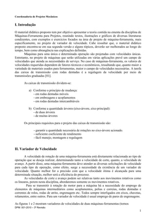 Coordenadoria de Projetos Mecânicos
DPM: 001-2010 – 3ª Revisão
1
I. Introdução
O material didático proposto tem por objetivo apresentar a teoria contida na ementa da disciplina de
Máquinas-Ferramenta para Projetos, reunindo textos, ilustrações e gráficos de diversas literaturas
condizentes, com exemplos e exercícios focados na área de projeto de máquina-ferramenta, mais
especificamente, no projeto de variador de velocidade. Cabe ressaltar que, o material didático
proposto encontra-se em sua segunda versão e alguns tópicos, deverão ser melhorados ao longo do
tempo, bem como abrangência nas explicações definidas.
Máquinas para uma única e determinada operação são projetadas com velocidades únicas.
Entretanto, no projeto de máquinas que serão utilizadas em várias aplicações prevê um campo de
velocidades que atenda as necessidades de serviço. No caso de máquinas-ferramenta, os valores de
velocidades requeridas dependem de fatores técnicos e econômicos, ressaltando que, quanto maior a
variedade de materiais usados para ferramentas, maior o campo de velocidades necessárias. A tarefa
das caixas de transmissão com rodas dentadas é a regulagem da velocidade por meio de
transmissões graduadas [01].
As caixas de transmissão dividem-se:
a) Conforme o princípio de mudança:
- em rodas dentadas móveis
- em embreagens e acoplamentos
- em rodas dentadas intercambiáveis
b) Conforme a quantidade árvores (eixo-árvore, eixo principal):
- de duas árvores
- de muitas árvores
Os principais requisitos para o projeto das caixas de transmissão são:
- garantir a quantidade necessária de rotações no eixo-árvore acionado.
- suficiente coeficiente de rendimento
- fácil manejo, montagem e regulagem
II. Variador de Velocidade
A velocidade de rotação de uma máquina-ferramenta está diretamente relacionada ao tipo de
operação que se deseja realizar, determinando tanto a velocidade de corte, quanto, a velocidade de
avanço. A partir disso, uma máquina-ferramenta deve atender as diversas solicitações de velocidade
para cada tipo de operação, como efeito, surge a necessidade da existência de um variador de
velocidade. Quanto melhor for a precisão com que a velocidade ótima é alcançada para uma
determinada situação, melhor será a eficiência do processo.
As velocidades de corte e avanço podem ser relativas tanto aos movimentos rotativos como
os lineares, porem nesta disciplina, abordaremos somente os movimentos rotativos.
Para se transmitir à rotação do motor para a máquina há a necessidade do emprego de
elementos de máquinas intermediários como acoplamentos, polias e correias, rodas dentadas e
correntes de rolos, rodas de atrito, engrenagem etc. Todos sempre interligados em eixos, chavetas,
rolamentos, entre outros. Para um variador de velocidade é usual emprego de pares de engrenagens.
As figuras 1 e 2 mostram variadores de velocidades de duas máquinas-ferramentas (tornos
 