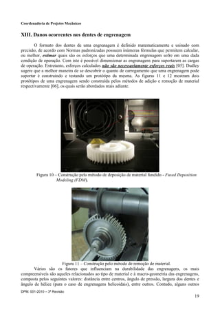 Coordenadoria de Projetos Mecânicos
DPM: 001-2010 – 3ª Revisão
19
XIII. Danos ocorrentes nos dentes de engrenagem
O formato dos dentes de uma engrenagem é definido matematicamente e usinado com
precisão, de acordo com Normas padronizadas possuem inúmeras fórmulas que permitem calcular,
ou melhor, estimar quais são os esforços que uma determinada engrenagem sofre em uma dada
condição de operação. Com isto é possível dimensionar as engrenagens para suportarem as cargas
de operação. Entretanto, esforços calculados não são necessariamente esforços reais [05]. Dudley
sugere que a melhor maneira de se descobrir o quanto de carregamento que uma engrenagem pode
suportar é construindo e testando um protótipo da mesma. As figuras 11 e 12 mostram dois
protótipos de uma engrenagem sendo construída pelos métodos de adição e remoção de material
respectivamente [06], os quais serão abordados mais adiante.
Figura 10 – Construção pelo método de deposição de material fundido - Fused Deposition
Modeling (FDM).
Figura 11 – Construção pelo método de remoção de material.
Vários são os fatores que influenciam na durabilidade das engrenagens, os mais
compreensíveis são aqueles relacionados ao tipo de material e à macro-geometria das engrenagens,
composta pelos seguintes valores: distância entre centros, ângulo de pressão, largura dos dentes e
ângulo de hélice (para o caso de engrenagens helicoidais), entre outros. Contudo, alguns outros
 