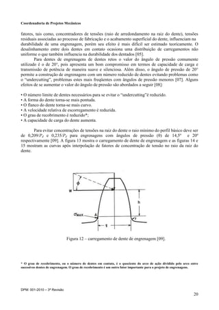 Coordenadoria de Projetos Mecânicos
DPM: 001-2010 – 3ª Revisão
20
fatores, tais como, concentradores de tensões (raio de arredondamento na raiz do dente), tensões
residuais associadas ao processo de fabricação e o acabamento superficial do dente, influenciam na
durabilidade de uma engrenagem, porém seu efeito é mais difícil ser estimado teoricamente. O
desalinhamento entre dois dentes em contato ocasiona uma distribuição de carregamentos não
uniforme o que também influencia na durabilidade dos dentados [05].
Para dentes de engrenagens de dentes retos o valor do ângulo de pressão comumente
utilizado é o de 20°, pois apresenta um bom compromisso em termos de capacidade de carga e
transmissão de potência de maneira suave e silenciosa. Além disso, o ângulo de pressão de 20°
permite a construção de engrenagens com um número reduzido de dentes evitando problemas como
o “undercutting”, problemas estes mais freqüentes com ângulos de pressão menores [07]. Alguns
efeitos de se aumentar o valor do ângulo de pressão são abordados a seguir [08]:
• O número limite de dentes necessários para se evitar o “undercutting”é reduzido.
• A forma do dente torna-se mais pontuda.
• O flanco do dente torna-se mais curvo.
• A velocidade relativa de escorregamento é reduzida.
• O grau de recobrimento é reduzido*;
• A capacidade de carga do dente aumenta.
Para evitar concentrações de tensões na raiz do dente o raio mínimo do perfil básico deve ser
de 0,209/Pd e 0,235/Pd para engrenagens com ângulos de pressão (θ) de 14,5º e 20º
respectivamente [09]. A figura 13 mostra o carregamento de dente de engrenagem e as figuras 14 e
15 mostram as curvas após interpolação de fatores de concentração de tensão no raio da raiz do
dente.
Figura 12 – carregamento de dente de engrenagem [09].
* O grau de recobrimento, ou o número de dentes em contato, é o quociente do arco de ação dividido pelo arco entre
sucessivos dentes de engrenagem. O grau de recobrimento é um outro fator importante para o projeto de engrenagens.
 
