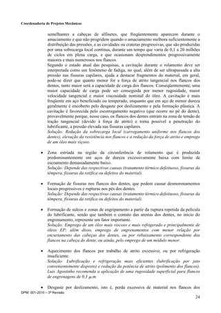 Coordenadoria de Projetos Mecânicos
DPM: 001-2010 – 3ª Revisão
24
semelhantes a cabeças de alfinetes, que freqüentemente aparecem durante o
amaciamento e que não progridem quando o amaciamento melhora suficientemente a
distribuição das pressões, e as cavidades ou crateras progressivas, que são produzidas
por uma sobrecarga local contínua, durante um tempo que varia de 0,1 a 20 milhões
de ciclos em plena carga, e que ocasionam desprendimentos progressivamente
maiores e mais numerosos nos flancos.
Segundo o estado atual das pesquisas, a cavitação durante o rolamento deve ser
interpretada como um fenômeno de fadiga, no qual, além de ser ultrapassada a alta
pressão nas fissuras capilares, ajuda a destacar fragmentos do material, em geral,
pode-se dizer que quanto menor for a força de atrito tangencial nos flancos dos
dentes, tanto maior será a capacidade de carga dos flancos. Conseqüentemente, uma
maior capacidade de carga pode ser conseguida por menor rugosidade, maior
velocidade tangencial e maior viscosidade nominal do óleo. A cavitação é mais
freqüente em aço beneficiado ou temperado, enquanto que em aço de menor dureza
geralmente é encoberto pelo desgaste por deslizamento e pela formação plástica. A
cavitação é favorecida pelo escorregamento negativo (que ocorre no pé do dente),
provavelmente porque, nesse caso, os flancos dos dentes entram na zona de tensão de
tração tangencial (devido à força de atrito) e torna possível a penetração do
lubrificante, a pressão elevada nas fissuras capilares.
Solução: Redução da sobrecarga local (carregamento uniforme nos flancos dos
dentes), elevação da resistência nos flancos e a redação da força de atrito e emprego
de um óleo mais viçoso.
 Zona estriada na região da circunferência de rolamento que é produzida
predominantemente em aços de dureza excessivamente baixa com limite de
escoamento demasiadamente baixo.
Solução: Depende das respectivas causas (tratamento térmico defeituoso, fissuras da
têmpera, fissuras da retifica ou defeitos do material).
 Formação de fissuras nos flancos dos dentes, que podem causar desmoronamentos
locais progressivos e rupturas nos pés dos dentes.
Solução: Depende das respectivas causas (tratamento térmico defeituoso, fissuras da
têmpera, fissuras da retifica ou defeitos do material).
 Formação de sulcos e zonas de engripamento a partir da ruptura repetida da película
do lubrificante, sendo que também o contato das arestas dos dentes, no inicio do
engrenamento, represente um fator importante.
Solução: Emprego de um óleo mais viscoso e mais refrigerado e principalmente de
óleos EP; além disso, emprego de engrenamentos com menor relação por
encurtamento das cabeças dos dentes, ou por rebaixamento correspondente dos
flancos na cabeça do dente, ou ainda, pelo emprego de um módulo menor.
 Aquecimento dos flancos por trabalho de atrito excessivo, ou por refrigeração
insuficiente.
Solução: Lubrificação e refrigeração mais eficientes (lubrificação por jato
convenientemente disposto) e redução da potência de atrito (polimento dos flancos).
Luis Agostinho recomenda a aplicação de uma rugosidade superficial para flancos
de engrenagens de 0,3 .m.
 Desgaste por deslizamento, isto é, perda excessiva de material nos flancos dos
 