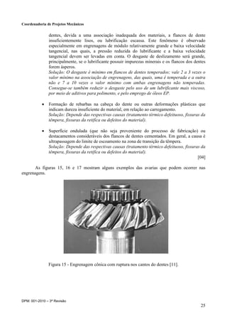Coordenadoria de Projetos Mecânicos
DPM: 001-2010 – 3ª Revisão
25
dentes, devida a uma associação inadequada dos materiais, a flancos de dente
insuficientemente lisos, ou lubrificação escassa. Este fenômeno é observado
especialmente em engrenagens de módulo relativamente grande e baixa velocidade
tangencial, nas quais, a pressão reduzida do lubrificante e a baixa velocidade
tangencial devem ser levadas em conta. O desgaste de deslizamento será grande,
principalmente, se o lubrificante possuir impurezas minerais e os flancos dos dentes
forem ásperos.
Solução: O desgaste é mínimo em flancos de dentes temperados; vale 2 a 3 vezes o
valor mínimo na associação de engrenagens, das quais, uma é temperada e a outra
não e 7 a 10 vezes o valor mínimo com ambas engrenagens não temperadas.
Consegue-se também reduzir o desgaste pelo uso de um lubrificante mais viscoso,
por meio de aditivos para polimento, e pelo emprego de óleos EP.
 Formação de rebarbas na cabeça do dente ou outras deformações plásticas que
indicam dureza insuficiente do material, em relação ao carregamento.
Solução: Depende das respectivas causas (tratamento térmico defeituoso, fissuras da
têmpera, fissuras da retifica ou defeitos do material).
 Superfície ondulada (que não seja proveniente do processo de fabricação) ou
destacamentos consideráveis dos flancos de dentes cementados. Em geral, a causa é
ultrapassagem do limite de escoamento na zona de transição da têmpera.
Solução: Depende das respectivas causas (tratamento térmico defeituoso, fissuras da
têmpera, fissuras da retifica ou defeitos do material).
[04]
As figuras 15, 16 e 17 mostram alguns exemplos das avarias que podem ocorrer nas
engrenagens.
Figura 15 - Engrenagem cônica com ruptura nos cantos do dentes [11].
 