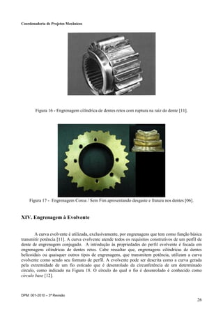 Coordenadoria de Projetos Mecânicos
DPM: 001-2010 – 3ª Revisão
26
Figura 16 - Engrenagem cilíndrica de dentes retos com ruptura na raiz do dente [11].
Figura 17 - Engrenagem Coroa / Sem Fim apresentando desgaste e fratura nos dentes [06].
XIV. Engrenagem à Evolvente
A curva evolvente é utilizada, exclusivamente, por engrenagens que tem como função básica
transmitir potência [11]. A curva evolvente atende todos os requisitos construtivos de um perfil de
dente de engrenagem conjugado. A introdução às propriedades do perfil evolvente é focada em
engrenagens cilíndricas de dentes retos. Cabe ressaltar que, engrenagens cilíndricas de dentes
helicoidais ou quaisquer outros tipos de engrenagens, que transmitem potência, utilizam a curva
evolvente como sendo seu formato de perfil. A evolvente pode ser descrita como a curva gerada
pela extremidade de um fio esticado que é desenrolado da circunferência de um determinado
círculo, como indicado na Figura 18. O círculo do qual o fio é desenrolado é conhecido como
círculo base [12].
 