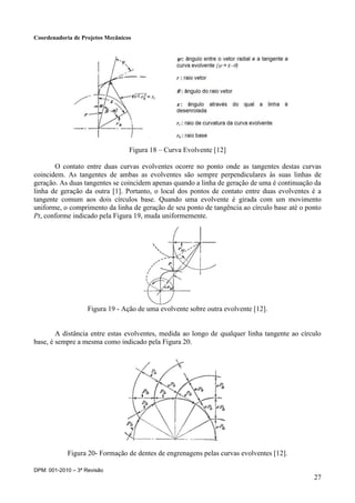 Coordenadoria de Projetos Mecânicos
DPM: 001-2010 – 3ª Revisão
27
Figura 18 – Curva Evolvente [12]
O contato entre duas curvas evolventes ocorre no ponto onde as tangentes destas curvas
coincidem. As tangentes de ambas as evolventes são sempre perpendiculares às suas linhas de
geração. As duas tangentes se coincidem apenas quando a linha de geração de uma é continuação da
linha de geração da outra [1]. Portanto, o local dos pontos de contato entre duas evolventes é a
tangente comum aos dois círculos base. Quando uma evolvente é girada com um movimento
uniforme, o comprimento da linha de geração de seu ponto de tangência ao círculo base até o ponto
Pt, conforme indicado pela Figura 19, muda uniformemente.
Figura 19 - Ação de uma evolvente sobre outra evolvente [12].
A distância entre estas evolventes, medida ao longo de qualquer linha tangente ao círculo
base, é sempre a mesma como indicado pela Figura 20.
Figura 20- Formação de dentes de engrenagens pelas curvas evolventes [12].
 
