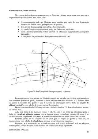 Coordenadoria de Projetos Mecânicos
DPM: 001-2010 – 3ª Revisão
28
Na construção de máquinas para engrenagens frontais e cônicas, usa-se quase que somente o
engrenamento por evolvente, pois, nesse caso:
 O engrenamento pode ser fabricado com precisão por meio de uma ferramenta
simples (de flancos retos), pelo processo de geração;
 Um erro na distância entre eixos afeta o funcionamento;
 As condições para engrenagens de séries são facilmente satisfeitas;
 Com a mesma ferramenta podem também ser fabricados engrenamentos com perfil
deslocado;
 A direção da força normal ao dente permanece constante. [04]
Figura 21: Perfil ampliado da engrenagem à evolvente
Para engrenagens com menos de 55 dentes depois de traçados os círculos representativos
dos diâmetros primitivos (pitch), interno e externo, traça-se uma linha inclinada a 75º sobre a linha
de centro e passando pelo ponto F, que é o ponto de intersecção entre a linha do círculo do
diâmetro primitivo com a linha de centro vertical dos círculos.
Descreve-se um círculo K-K tangente com a linha inclinada a 75º. Esse círculo toma o nome
de círculo base.
Acha-se o ponto G no meio dos pontos H e F. O ponto H é o ponto de intersecção entre a
linha do círculo do diâmetro externo com a linha de centro vertical dos círculos. O ponto C se
localiza no meio do ponto G, e do ponto A, sendo que esse último é o ponto central dos círculos.
Fazendo centro em C, descreve-se um arco que se origina do ponto G indo até, se
interseccionar com a linha do círculo base, gerando nessa intersecção o ponto J.
O ponto J será o centro de um segundo arco que será gerado, cuja qual, será traçado para
construção da cabeça do dente. Esse arco terá um raio R2 que atinge o ponto G.
 