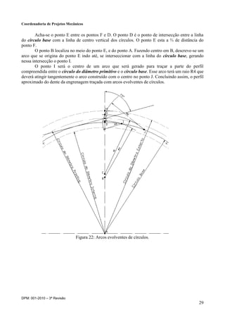 Coordenadoria de Projetos Mecânicos
DPM: 001-2010 – 3ª Revisão
29
Acha-se o ponto E entre os pontos F e D. O ponto D é o ponto de intersecção entre a linha
do círculo base com a linha de centro vertical dos círculos. O ponto E esta a ⅔ de distância do
ponto F.
O ponto B localiza no meio do ponto E, e do ponto A. Fazendo centro em B, descreve-se um
arco que se origina do ponto E indo até, se interseccionar com a linha do círculo base, gerando
nessa intersecção o ponto I.
O ponto I será o centro de um arco que será gerado para traçar a parte do perfil
compreendida entre o círculo do diâmetro primitivo e o círculo base. Esse arco terá um raio R4 que
deverá atingir tangentemente o arco construído com o centro no ponto J. Concluindo assim, o perfil
aproximado do dente da engrenagem traçada com arcos evolventes de círculos.
Figura 22: Arcos evolventes de círculos.
 