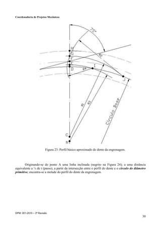 Coordenadoria de Projetos Mecânicos
DPM: 001-2010 – 3ª Revisão
30
Figura 23: Perfil básico aproximado do dente da engrenagem.
Originando-se do ponto A uma linha inclinada (negrito na Figura 24); a uma distância
equivalente a ¼ de t (passo), a partir da intersecção entre o perfil do dente e o círculo do diâmetro
primitivo; encontra-se a metade do perfil do dente da engrenagem.
 