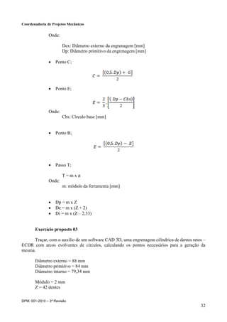 Coordenadoria de Projetos Mecânicos
DPM: 001-2010 – 3ª Revisão
32
Onde:
Dex: Diâmetro externo da engrenagem [mm]
Dp: Diâmetro primitivo da engrenagem [mm]
 Ponto C;
 Ponto E;
Onde:
Cbs: Círculo base [mm]
 Ponto B;
 Passo T;
T = m x π
Onde:
m: módulo da ferramenta [mm]
 Dp = m x Z
 De = m x (Z + 2)
 Di = m x (Z – 2,33)
Exercício proposto 03
Traçar, com o auxilio de um software CAD 3D, uma engrenagem cilíndrica de dentes retos –
ECDR com arcos evolventes de círculos, calculando os pontos necessários para a geração da
mesma.
Diâmetro externo = 88 mm
Diâmetro primitivo = 84 mm
Diâmetro interno = 79,34 mm
Módulo = 2 mm
Z = 42 dentes
 