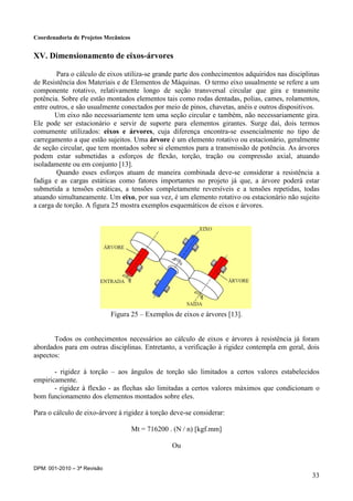 Coordenadoria de Projetos Mecânicos
DPM: 001-2010 – 3ª Revisão
33
XV. Dimensionamento de eixos-árvores
Para o cálculo de eixos utiliza-se grande parte dos conhecimentos adquiridos nas disciplinas
de Resistência dos Materiais e de Elementos de Máquinas. O termo eixo usualmente se refere a um
componente rotativo, relativamente longo de seção transversal circular que gira e transmite
potência. Sobre ele estão montados elementos tais como rodas dentadas, polias, cames, rolamentos,
entre outros, e são usualmente conectados por meio de pinos, chavetas, anéis e outros dispositivos.
Um eixo não necessariamente tem uma seção circular e também, não necessariamente gira.
Ele pode ser estacionário e servir de suporte para elementos girantes. Surge daí, dois termos
comumente utilizados: eixos e árvores, cuja diferença encontra-se essencialmente no tipo de
carregamento a que estão sujeitos. Uma árvore é um elemento rotativo ou estacionário, geralmente
de seção circular, que tem montados sobre si elementos para a transmissão de potência. As árvores
podem estar submetidas a esforços de flexão, torção, tração ou compressão axial, atuando
isoladamente ou em conjunto [13].
Quando esses esforços atuam de maneira combinada deve-se considerar a resistência a
fadiga e as cargas estáticas como fatores importantes no projeto já que, a árvore poderá estar
submetida a tensões estáticas, a tensões completamente reversíveis e a tensões repetidas, todas
atuando simultaneamente. Um eixo, por sua vez, é um elemento rotativo ou estacionário não sujeito
a carga de torção. A figura 25 mostra exemplos esquemáticos de eixos e árvores.
Figura 25 – Exemplos de eixos e árvores [13].
Todos os conhecimentos necessários ao cálculo de eixos e árvores à resistência já foram
abordados para em outras disciplinas. Entretanto, a verificação à rigidez contempla em geral, dois
aspectos:
- rigidez à torção – aos ângulos de torção são limitados a certos valores estabelecidos
empiricamente.
- rigidez à flexão - as flechas são limitadas a certos valores máximos que condicionam o
bom funcionamento dos elementos montados sobre eles.
Para o cálculo de eixo-árvore à rigidez à torção deve-se considerar:
Mt = 716200 . (N / n) [kgf.mm]
Ou
 