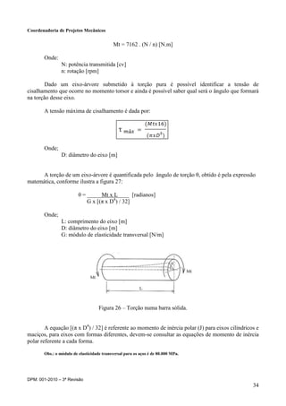 Coordenadoria de Projetos Mecânicos
DPM: 001-2010 – 3ª Revisão
34
Mt = 7162 . (N / n) [N.m]
Onde:
N: potência transmitida [cv]
n: rotação [rpm]
Dado um eixo-árvore submetido à torção pura é possível identificar a tensão de
cisalhamento que ocorre no momento torsor e ainda é possível saber qual será o ângulo que formará
na torção desse eixo.
A tensão máxima de cisalhamento é dada por:
Onde;
D: diâmetro do eixo [m]
A torção de um eixo-árvore é quantificada pelo ângulo de torção θ, obtido é pela expressão
matemática, conforme ilustra a figura 27:
θ = _____Mt x L____ [radianos]
G x [(π x D4
) / 32]
Onde;
L: comprimento do eixo [m]
D: diâmetro do eixo [m]
G: módulo de elasticidade transversal [N/m]
Figura 26 – Torção numa barra sólida.
A equação [(π x D4
) / 32] é referente ao momento de inércia polar (J) para eixos cilíndricos e
maciços, para eixos com formas diferentes, devem-se consultar as equações de momento de inércia
polar referente a cada forma.
Obs.: o módulo de elasticidade transversal para os aços é de 80.000 MPa.
 