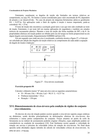 Coordenadoria de Projetos Mecânicos
DPM: 001-2010 – 3ª Revisão
35
Entretanto, usualmente os ângulos de torção são limitados em termos relativos ao
comprimento, ou seja, θ/L. Os limites a serem considerados para valor encontrado de θ/L dependem
do projeto a ser desenvolvido. No caso de projeto de máquinas-ferramentas adota-se geralmente
θ/L = 0,25º/m. Em aplicações onde o fator de rigidez à torção é menos importante, pode-se
considerar θ/L = 2º/m.
O teste de torção não encontrou a aceitação geral nem o uso que tem sido creditado ao teste
de tração. Entretanto, é um teste útil em muitas aplicações de engenharia e também em estudos
teóricos do escoamento plástico. Durante o teste de torção são feitas medidas do MT e do θ. As
propriedades elásticas em torção podem ser obtidas pelo uso do torque no limite proporcional ou em
algum ângulo convencionado, frequentemente 0,000004 rad/mm [10].
Em um segundo caso onde um eixo é escalonado, conforme mostra a figura 27, o θ deverá
ser calculado por adição dos ângulos de torção relativos ao comprimento de cada andar a equação
do ângulo de torção é dada por:
Figura 27 – Eixo-árvore escalonado.
Exercício proposto 04
Calcular o diâmetro menor “d” para um eixo com as seguintes características:
 D = 80 mm; Lbc = 80 mm; Lcd = 90; θ / L = 0,15 º/m
 Potência transmitida = 10 cv
 Rotação = 150 rpm
XVI. Dimensionamento de eixos-árvores pela condição de rigidez do conjunto
eixo-rolamentos.
Os desvios do eixo de rotação podem ocorrer quando o eixo-árvore suporta cargas estáticas
ou dinâmicas, sendo devidos principalmente às deformações elásticas do eixo-árvore, dos
rolamentos e outras partes componentes do conjunto. Forças atuantes no ponto de corte da
ferramenta ou no redutor de acionamento poderão originar vibrações, cujas amplitudes podem ser
consideráveis na condição de ressonância [14]. Este fenômeno ocorre quando a velocidade de
rotação em serviço é próxima da velocidade crítica de rotação do eixo-árvore. No final desta
apostila serão abordados alguns métodos de cálculo de velocidades críticas de eixos-árvores. As
 