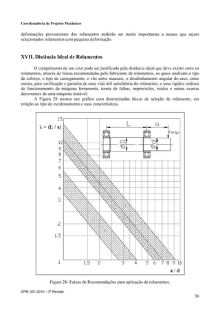 Coordenadoria de Projetos Mecânicos
DPM: 001-2010 – 3ª Revisão
36
deformações provenientes dos rolamentos poderão ser muito importantes a menos que sejam
selecionados rolamentos com pequena deformação.
XVII. Distância Ideal de Rolamentos
O comprimento de um eixo pode ser justificado pela distância ideal que deve existir entre os
rolamentos, através de faixas recomendadas pelo fabricante de rolamentos, os quais analisam o tipo
de esforço, o tipo de carregamento, o vão entre mancais, o desalinhamento angular do eixo, entre
outros, para verificação e garantia de uma vida útil satisfatória do rolamento, e uma rigidez estática
de funcionamento da máquina ferramenta, isenta de falhas, imprecisões, ruídos e outras avarias
decorrentes de uma máquina instável.
A Figura 28 mostra um gráfico com determinadas faixas de seleção de rolamento, em
relação ao tipo de escalonamento e suas características.
Figura 28- Faixas de Recomendações para aplicação de rolamentos.
 