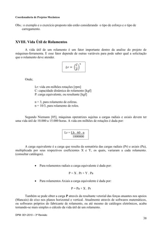 Coordenadoria de Projetos Mecânicos
DPM: 001-2010 – 3ª Revisão
38
Obs.: o exemplo e o exercício proposto não estão considerando o tipo de esforço e o tipo de
carregamento.
XVIII. Vida Útil de Rolamentos
A vida útil de um rolamento é um fator importante dentro da analise do projeto de
máquinas-ferramenta. E esse fator depende de outras variáveis para pode saber qual a solicitação
que o rolamento deve atender.
Onde;
Lr: vida em milhões rotações [rpm]
C: capacidade dinâmica do rolamento [kgf]
P: carga equivalente, ou resultante [kgf]
n = 3, para rolamento de esferas.
n = 10/3, para rolamento de rolos.
Segundo Niemann [05], máquinas operatrizes sujeitas a cargas radiais e axiais devem ter
uma vida útil de 10.000 a 15.000 horas. A vida em milhões de rotações é dada por:
A carga equivalente é a carga que resulta da somatória das cargas radiais (Pr) e axiais (Pa),
multiplicada por seus respectivos coeficientes X e Y, os quais, variaram a cada rolamento.
(consultar catálogos).
 Para rolamentos radiais a carga equivalente é dada por:
P = X . Pr + Y . Pa
 Para rolamentos Axiais a carga equivalente é dada por:
P = Pa + X . Pr
Também se pode obter a carga P através da resultante vetorial das forças atuantes nos apoios
(Mancais) do eixo nos planos horizontal e vertical. Atualmente através de softwares matemáticos,
ou softwares próprios do fabricante de rolamento, ou até mesmo de catálogos eletrônicos, acaba
tornando-se mais simples o cálculo da vida útil de um rolamento.
Lr = Lh . 60 . n
1000000
 