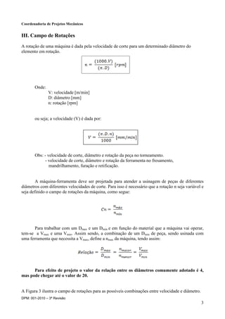 Coordenadoria de Projetos Mecânicos
DPM: 001-2010 – 3ª Revisão
3
III. Campo de Rotações
A rotação de uma máquina é dada pela velocidade de corte para um determinado diâmetro do
elemento em rotação.
Onde:
V: velocidade [m/min]
D: diâmetro [mm]
n: rotação [rpm]
ou seja; a velocidade (V) é dada por:
Obs: - velocidade de corte, diâmetro e rotação da peça no torneamento.
- velocidade de corte, diâmetro e rotação da ferramenta no fresamento,
mandrilhamento, furação e retificação.
A máquina-ferramenta deve ser projetada para atender a usinagem de peças de diferentes
diâmetros com diferentes velocidades de corte. Para isso é necessário que a rotação n seja variável e
seja definido o campo de rotações da máquina, como segue:
Para trabalhar com um Dmax e um Dmin e em função do material que a máquina vai operar,
tem-se a Vmax e uma Vmin. Assim sendo, a combinação de um Dmin de peça, sendo usinada com
uma ferramenta que necessita a Vmax, define a nmax da máquina, tendo assim:
Para efeito de projeto o valor da relação entre os diâmetros comumente adotado é 4,
mas pode chegar até o valor de 20.
A Figura 3 ilustra o campo de rotações para as possíveis combinações entre velocidade e diâmetro.
 